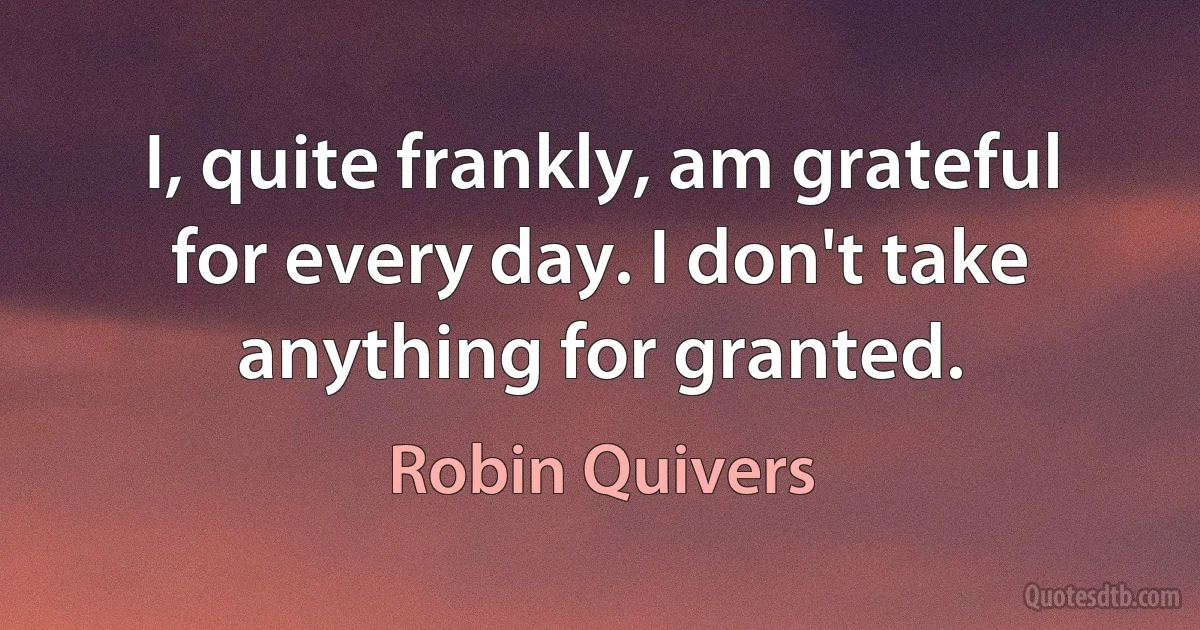 I, quite frankly, am grateful for every day. I don't take anything for granted. (Robin Quivers)