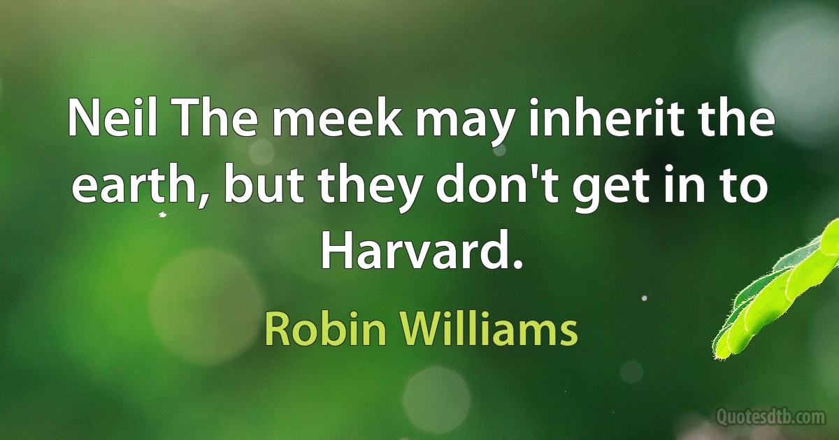 Neil The meek may inherit the earth, but they don't get in to Harvard. (Robin Williams)