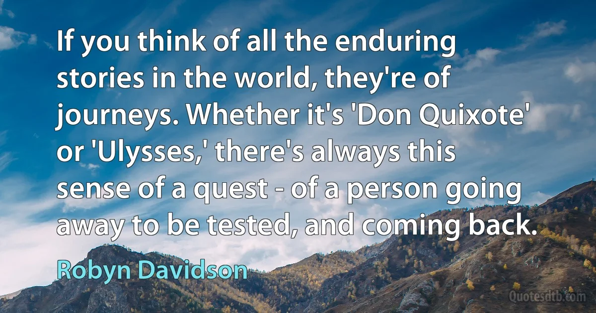 If you think of all the enduring stories in the world, they're of journeys. Whether it's 'Don Quixote' or 'Ulysses,' there's always this sense of a quest - of a person going away to be tested, and coming back. (Robyn Davidson)