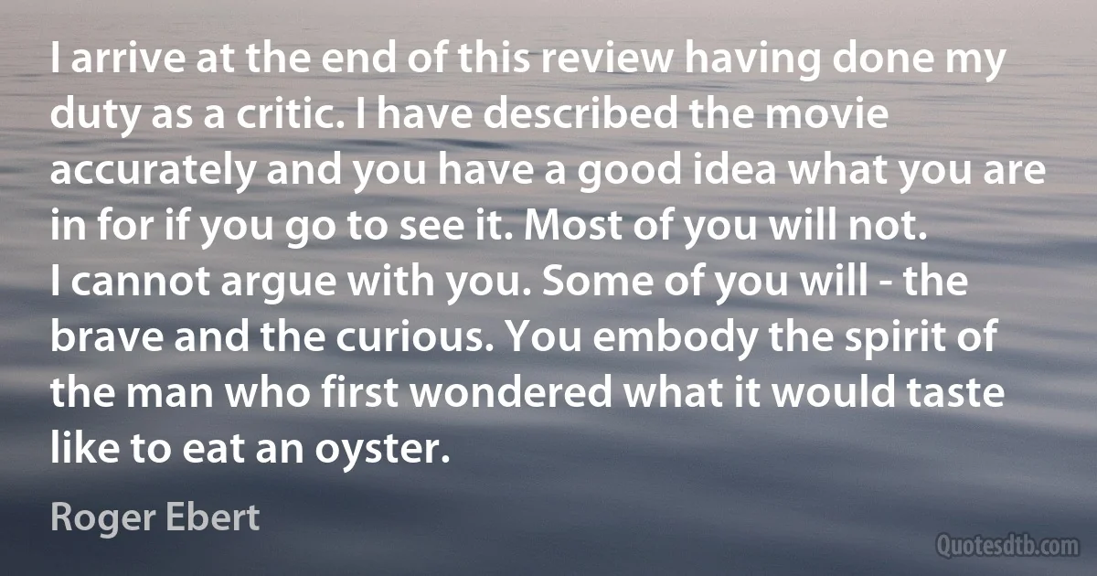 I arrive at the end of this review having done my duty as a critic. I have described the movie accurately and you have a good idea what you are in for if you go to see it. Most of you will not. I cannot argue with you. Some of you will - the brave and the curious. You embody the spirit of the man who first wondered what it would taste like to eat an oyster. (Roger Ebert)