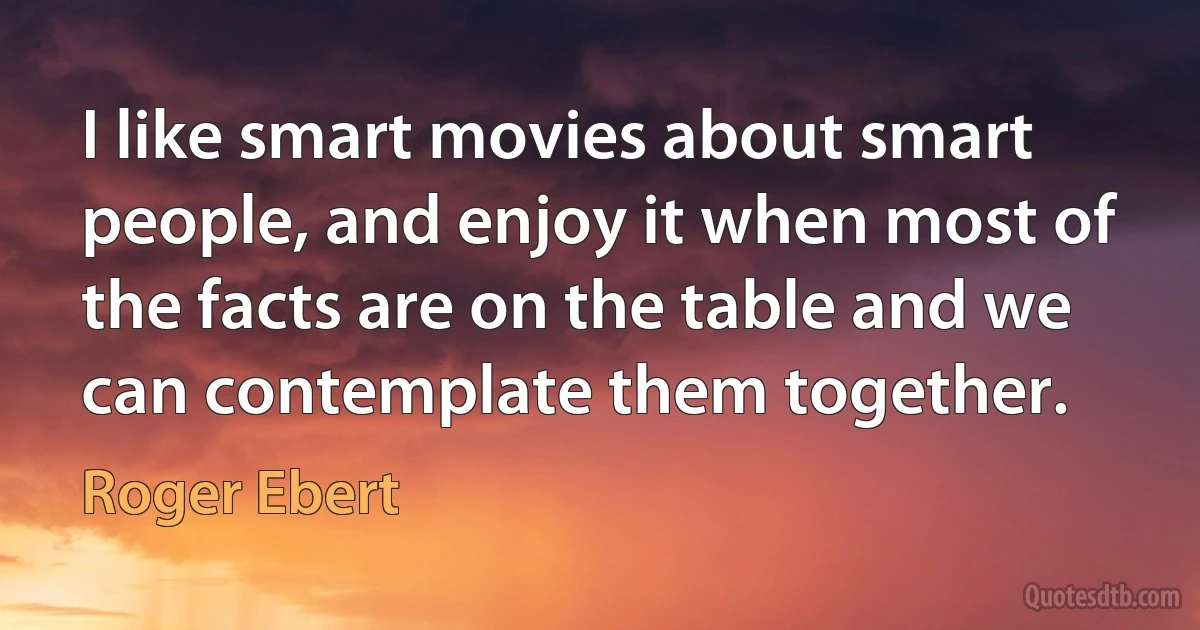 I like smart movies about smart people, and enjoy it when most of the facts are on the table and we can contemplate them together. (Roger Ebert)