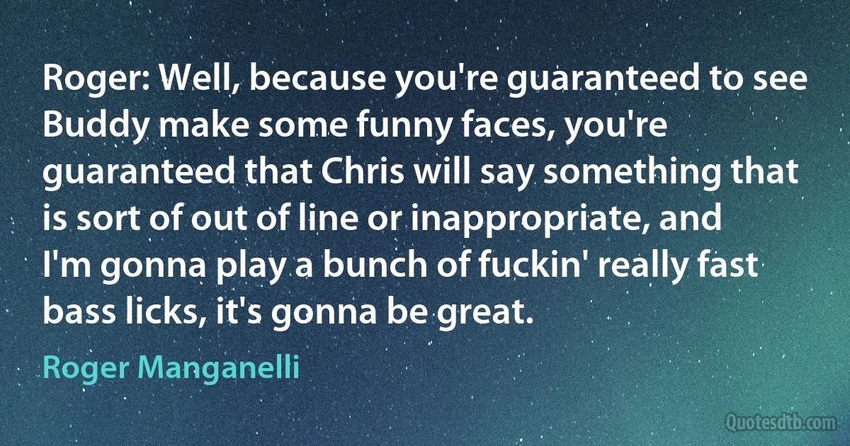 Roger: Well, because you're guaranteed to see Buddy make some funny faces, you're guaranteed that Chris will say something that is sort of out of line or inappropriate, and I'm gonna play a bunch of fuckin' really fast bass licks, it's gonna be great. (Roger Manganelli)