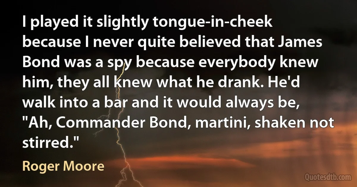 I played it slightly tongue-in-cheek because I never quite believed that James Bond was a spy because everybody knew him, they all knew what he drank. He'd walk into a bar and it would always be, "Ah, Commander Bond, martini, shaken not stirred." (Roger Moore)