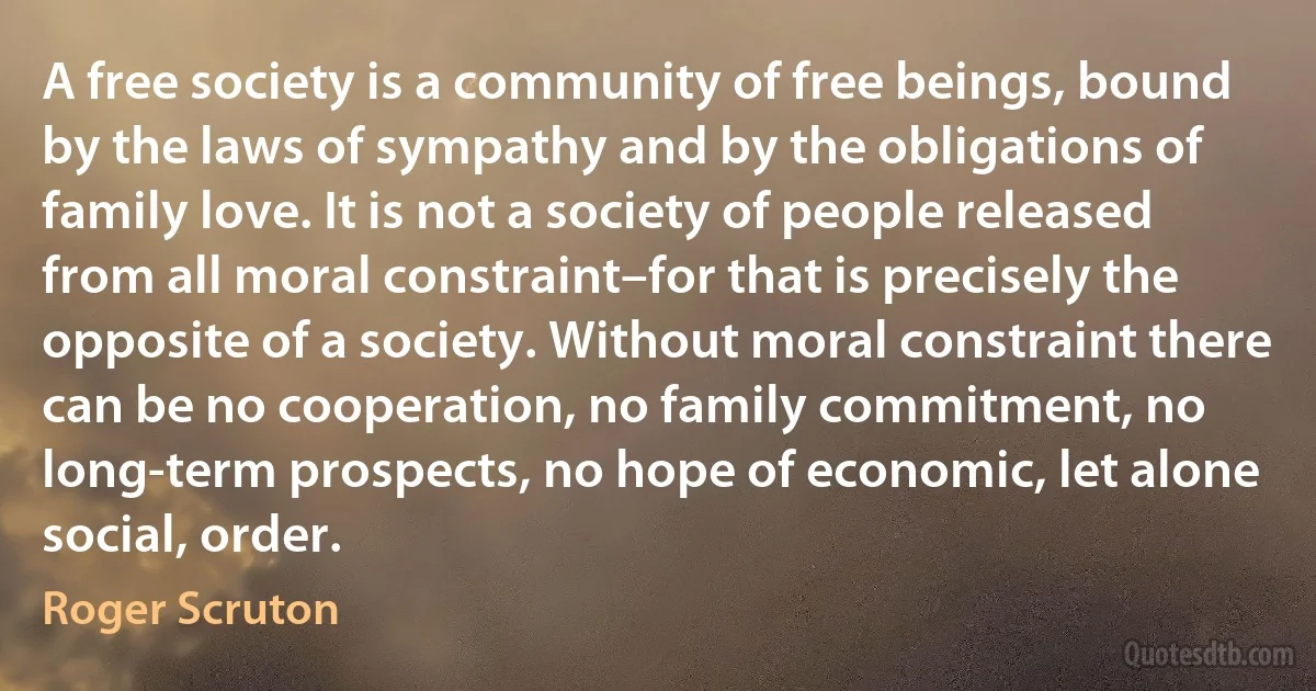 A free society is a community of free beings, bound by the laws of sympathy and by the obligations of family love. It is not a society of people released from all moral constraint–for that is precisely the opposite of a society. Without moral constraint there can be no cooperation, no family commitment, no long-term prospects, no hope of economic, let alone social, order. (Roger Scruton)