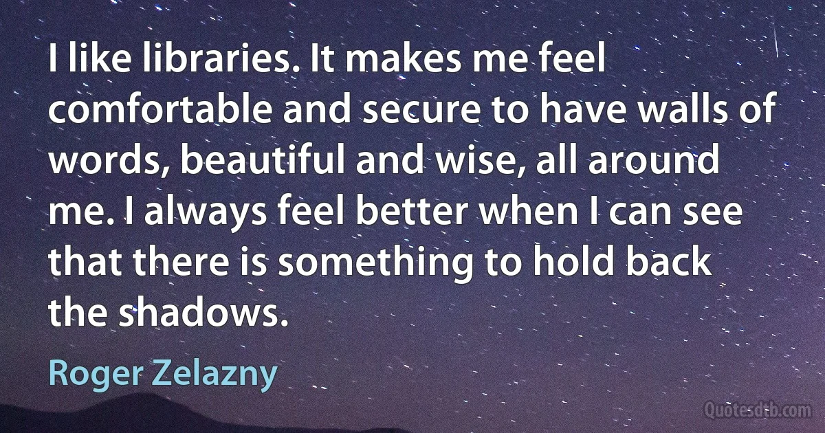 I like libraries. It makes me feel comfortable and secure to have walls of words, beautiful and wise, all around me. I always feel better when I can see that there is something to hold back the shadows. (Roger Zelazny)