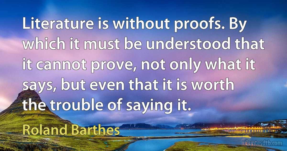 Literature is without proofs. By which it must be understood that it cannot prove, not only what it says, but even that it is worth the trouble of saying it. (Roland Barthes)