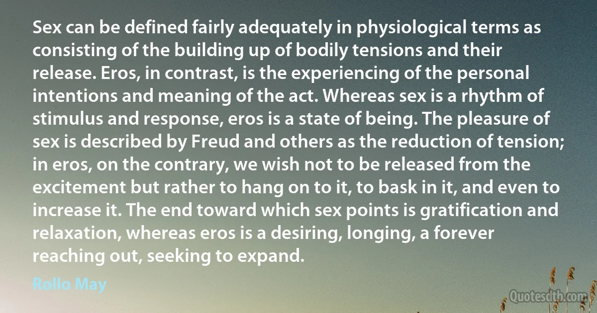 Sex can be defined fairly adequately in physiological terms as consisting of the building up of bodily tensions and their release. Eros, in contrast, is the experiencing of the personal intentions and meaning of the act. Whereas sex is a rhythm of stimulus and response, eros is a state of being. The pleasure of sex is described by Freud and others as the reduction of tension; in eros, on the contrary, we wish not to be released from the excitement but rather to hang on to it, to bask in it, and even to increase it. The end toward which sex points is gratification and relaxation, whereas eros is a desiring, longing, a forever reaching out, seeking to expand. (Rollo May)