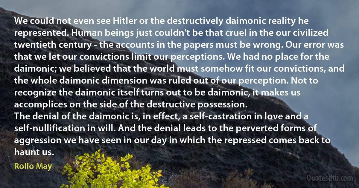 We could not even see Hitler or the destructively daimonic reality he represented. Human beings just couldn't be that cruel in the our civilized twentieth century - the accounts in the papers must be wrong. Our error was that we let our convictions limit our perceptions. We had no place for the daimonic; we believed that the world must somehow fit our convictions, and the whole daimonic dimension was ruled out of our perception. Not to recognize the daimonic itself turns out to be daimonic, it makes us accomplices on the side of the destructive possession.
The denial of the daimonic is, in effect, a self-castration in love and a self-nullification in will. And the denial leads to the perverted forms of aggression we have seen in our day in which the repressed comes back to haunt us. (Rollo May)