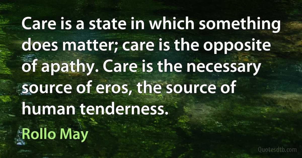 Care is a state in which something does matter; care is the opposite of apathy. Care is the necessary source of eros, the source of human tenderness. (Rollo May)