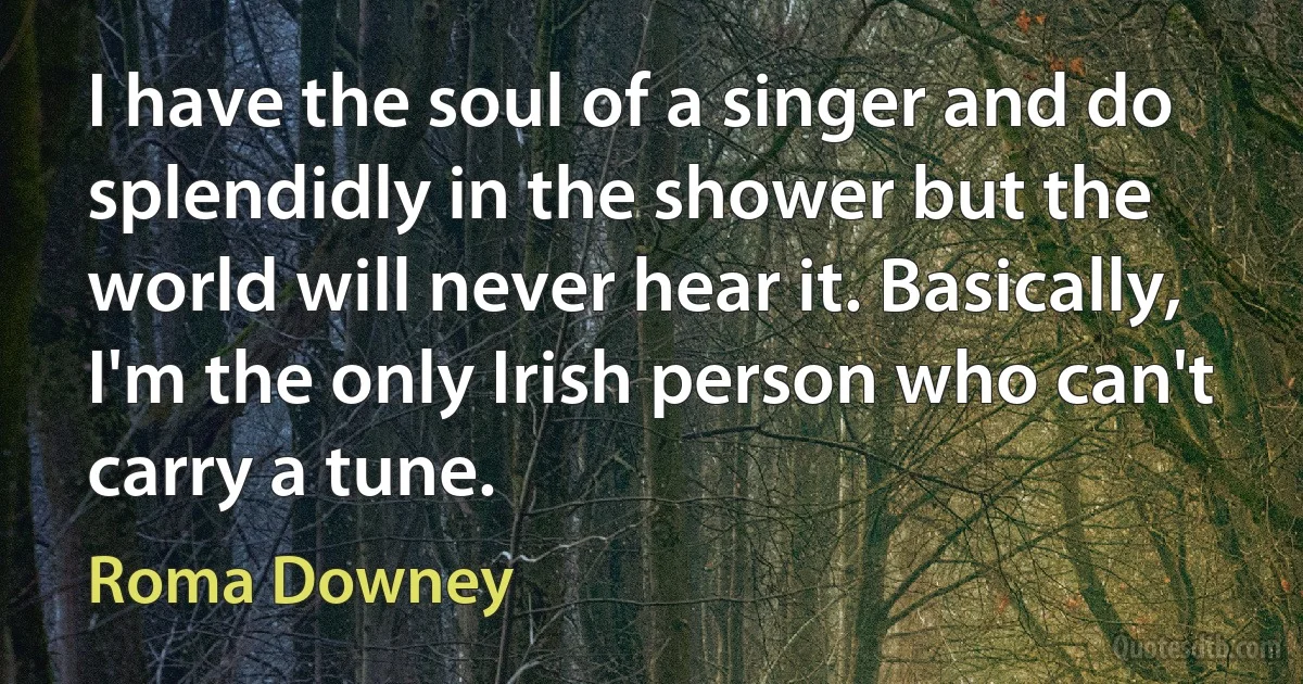 I have the soul of a singer and do splendidly in the shower but the world will never hear it. Basically, I'm the only Irish person who can't carry a tune. (Roma Downey)