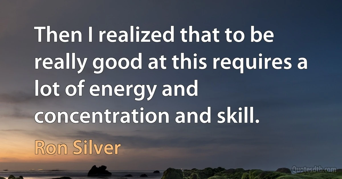 Then I realized that to be really good at this requires a lot of energy and concentration and skill. (Ron Silver)