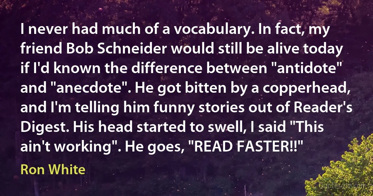 I never had much of a vocabulary. In fact, my friend Bob Schneider would still be alive today if I'd known the difference between "antidote" and "anecdote". He got bitten by a copperhead, and I'm telling him funny stories out of Reader's Digest. His head started to swell, I said "This ain't working". He goes, "READ FASTER!!" (Ron White)