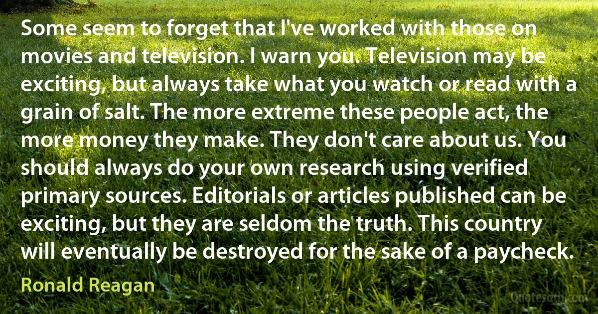 Some seem to forget that I've worked with those on movies and television. I warn you. Television may be exciting, but always take what you watch or read with a grain of salt. The more extreme these people act, the more money they make. They don't care about us. You should always do your own research using verified primary sources. Editorials or articles published can be exciting, but they are seldom the truth. This country will eventually be destroyed for the sake of a paycheck. (Ronald Reagan)