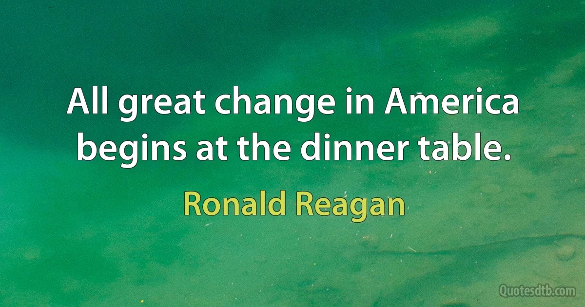 All great change in America begins at the dinner table. (Ronald Reagan)