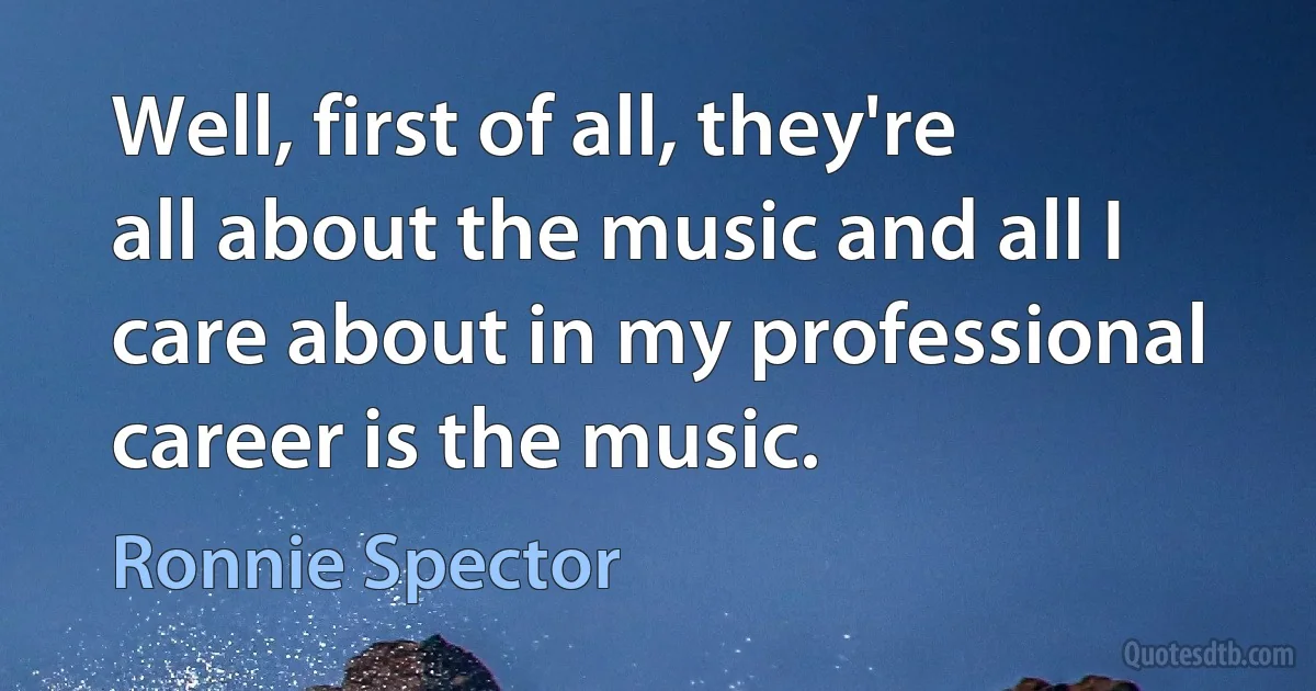 Well, first of all, they're all about the music and all I care about in my professional career is the music. (Ronnie Spector)