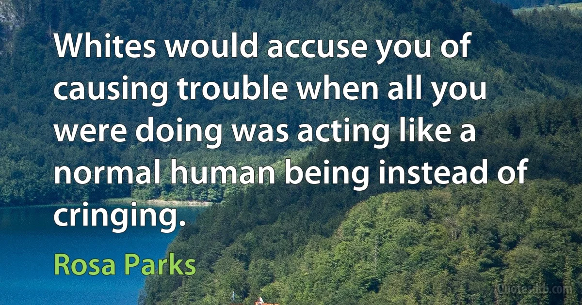 Whites would accuse you of causing trouble when all you were doing was acting like a normal human being instead of cringing. (Rosa Parks)