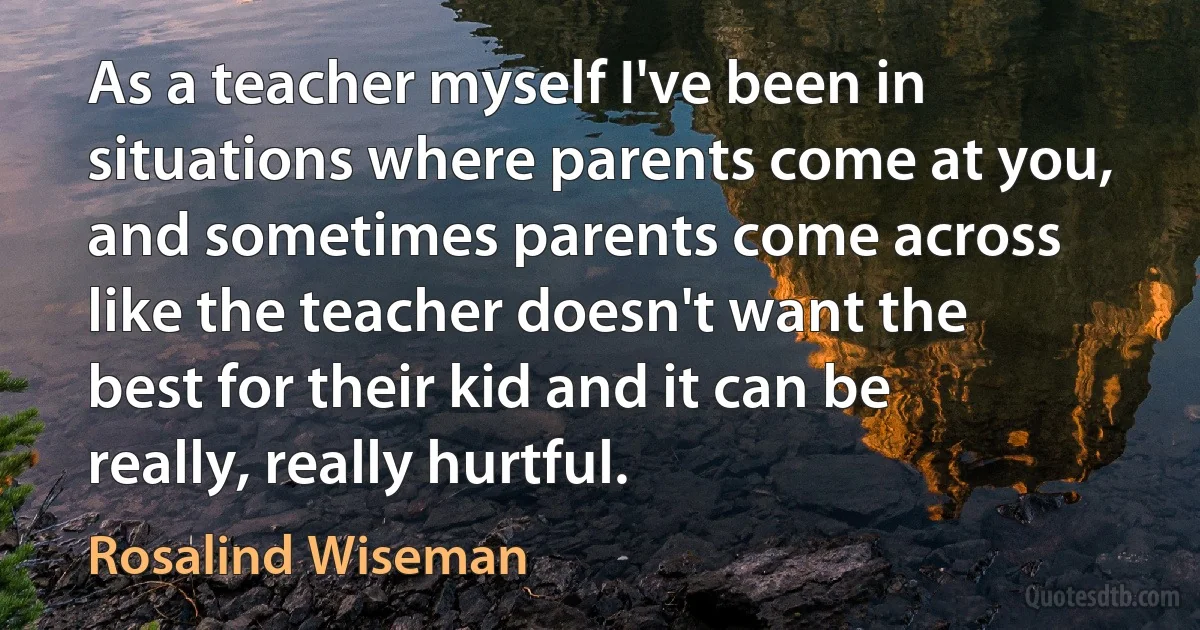 As a teacher myself I've been in situations where parents come at you, and sometimes parents come across like the teacher doesn't want the best for their kid and it can be really, really hurtful. (Rosalind Wiseman)