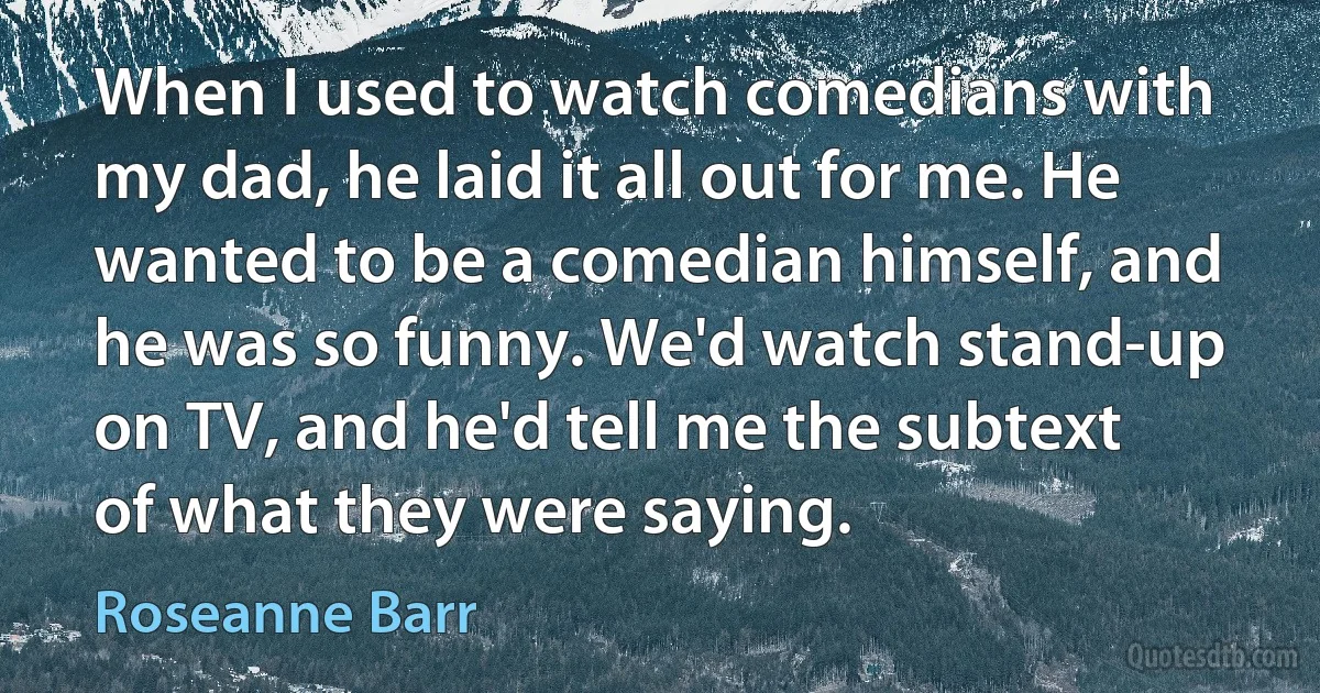 When I used to watch comedians with my dad, he laid it all out for me. He wanted to be a comedian himself, and he was so funny. We'd watch stand-up on TV, and he'd tell me the subtext of what they were saying. (Roseanne Barr)