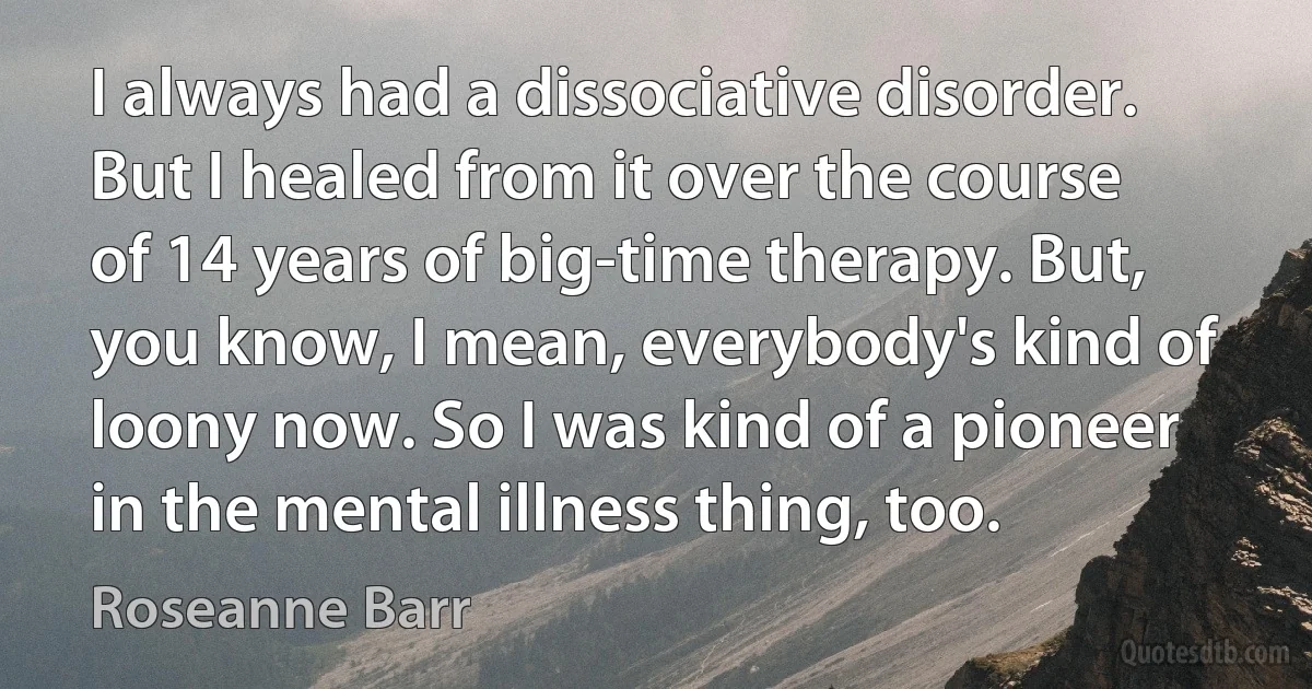 I always had a dissociative disorder. But I healed from it over the course of 14 years of big-time therapy. But, you know, I mean, everybody's kind of loony now. So I was kind of a pioneer in the mental illness thing, too. (Roseanne Barr)