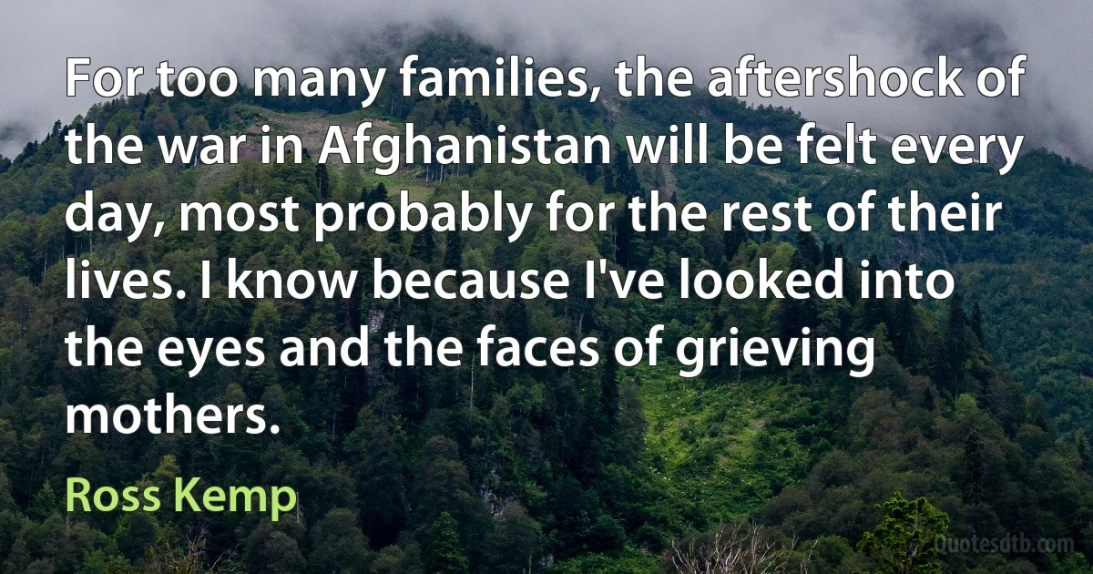 For too many families, the aftershock of the war in Afghanistan will be felt every day, most probably for the rest of their lives. I know because I've looked into the eyes and the faces of grieving mothers. (Ross Kemp)