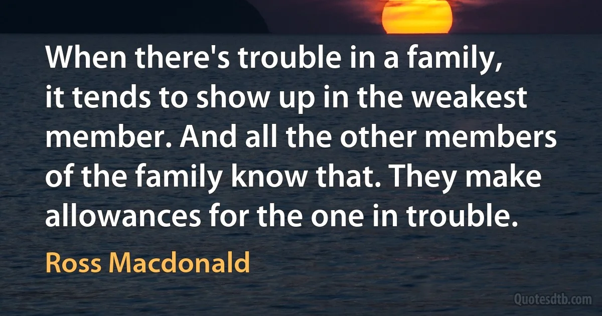 When there's trouble in a family, it tends to show up in the weakest member. And all the other members of the family know that. They make allowances for the one in trouble. (Ross Macdonald)