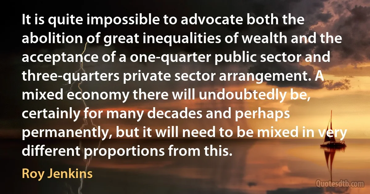 It is quite impossible to advocate both the abolition of great inequalities of wealth and the acceptance of a one-quarter public sector and three-quarters private sector arrangement. A mixed economy there will undoubtedly be, certainly for many decades and perhaps permanently, but it will need to be mixed in very different proportions from this. (Roy Jenkins)