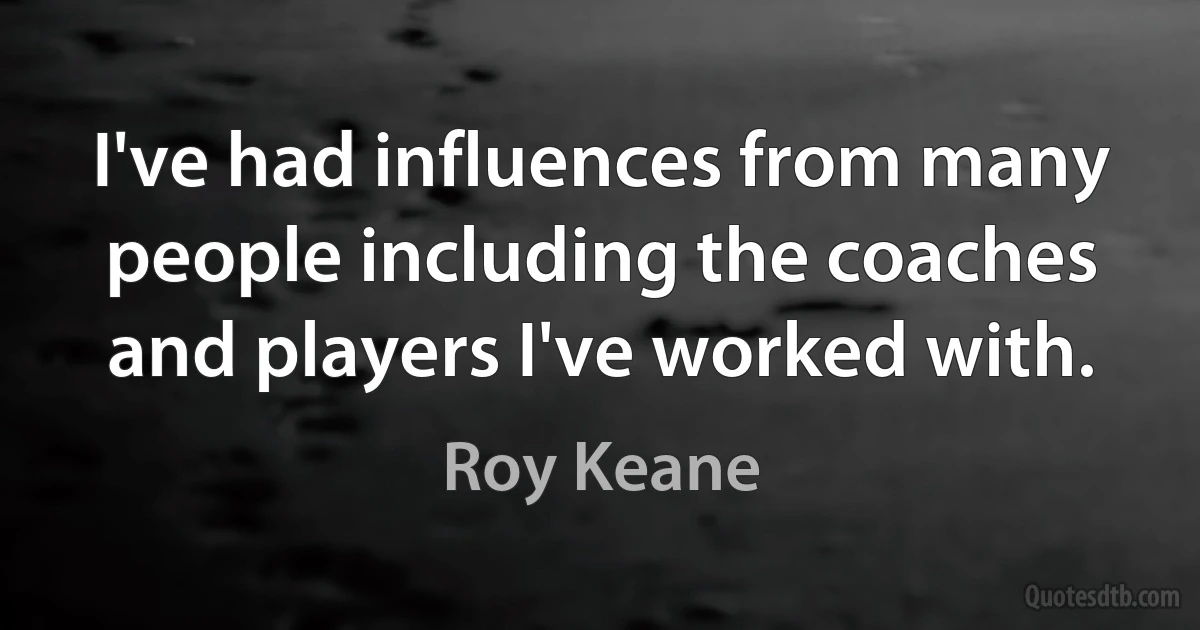 I've had influences from many people including the coaches and players I've worked with. (Roy Keane)