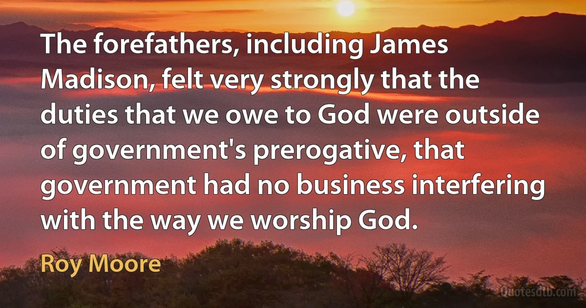 The forefathers, including James Madison, felt very strongly that the duties that we owe to God were outside of government's prerogative, that government had no business interfering with the way we worship God. (Roy Moore)