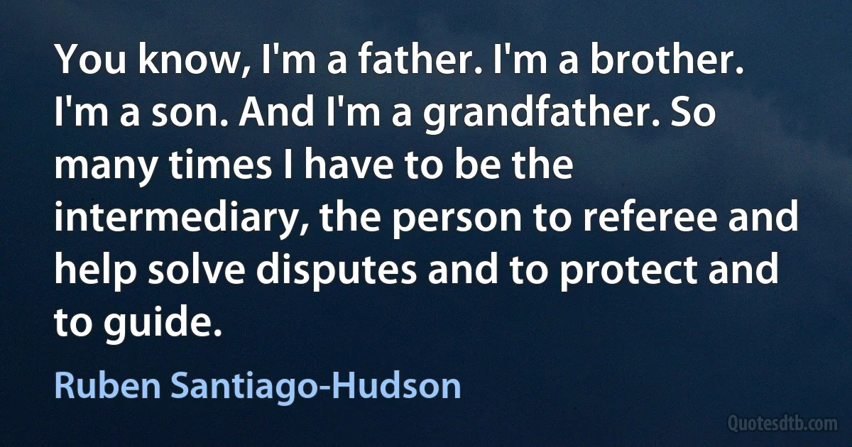 You know, I'm a father. I'm a brother. I'm a son. And I'm a grandfather. So many times I have to be the intermediary, the person to referee and help solve disputes and to protect and to guide. (Ruben Santiago-Hudson)