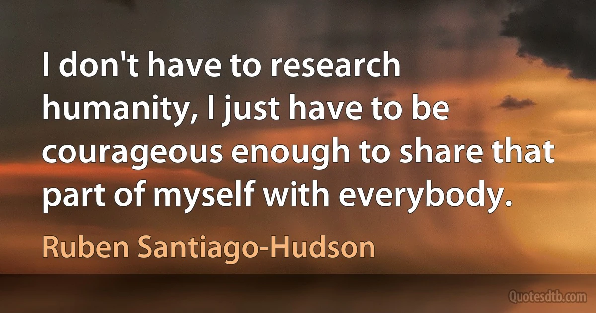 I don't have to research humanity, I just have to be courageous enough to share that part of myself with everybody. (Ruben Santiago-Hudson)