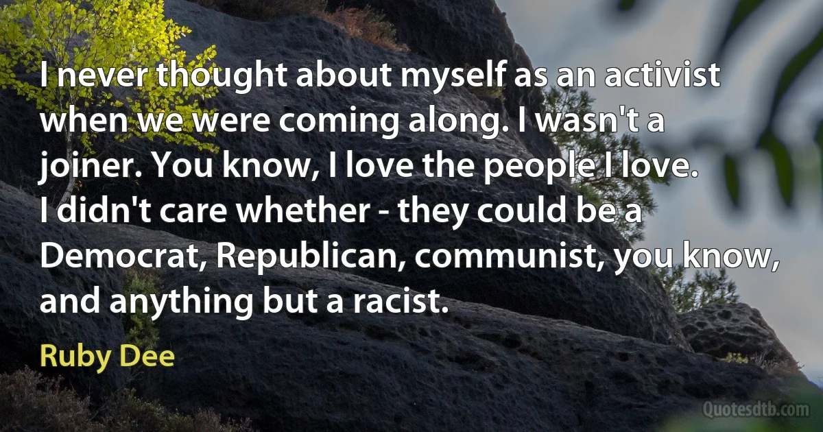 I never thought about myself as an activist when we were coming along. I wasn't a joiner. You know, I love the people I love. I didn't care whether - they could be a Democrat, Republican, communist, you know, and anything but a racist. (Ruby Dee)