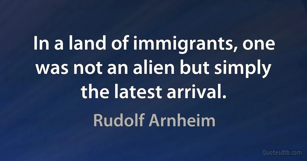 In a land of immigrants, one was not an alien but simply the latest arrival. (Rudolf Arnheim)