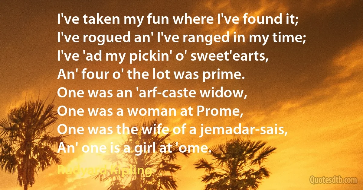 I've taken my fun where I've found it;
I've rogued an' I've ranged in my time;
I've 'ad my pickin' o' sweet'earts,
An' four o' the lot was prime.
One was an 'arf-caste widow,
One was a woman at Prome,
One was the wife of a jemadar-sais,
An' one is a girl at 'ome. (Rudyard Kipling)