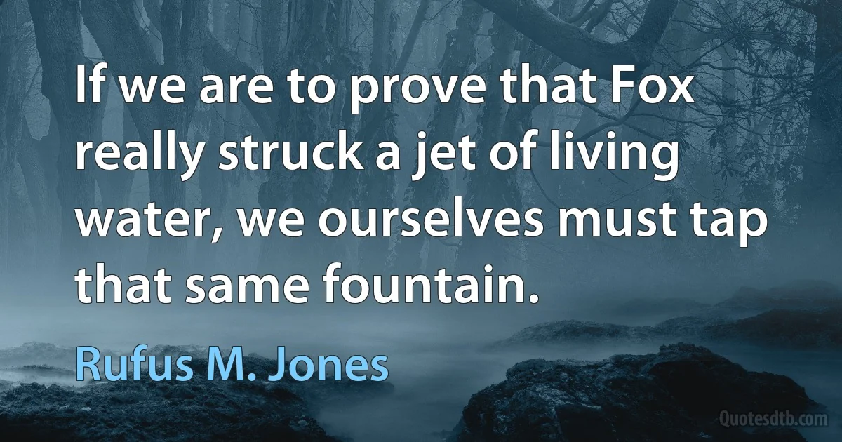 If we are to prove that Fox really struck a jet of living water, we ourselves must tap that same fountain. (Rufus M. Jones)