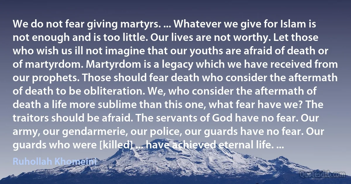 We do not fear giving martyrs. ... Whatever we give for Islam is not enough and is too little. Our lives are not worthy. Let those who wish us ill not imagine that our youths are afraid of death or of martyrdom. Martyrdom is a legacy which we have received from our prophets. Those should fear death who consider the aftermath of death to be obliteration. We, who consider the aftermath of death a life more sublime than this one, what fear have we? The traitors should be afraid. The servants of God have no fear. Our army, our gendarmerie, our police, our guards have no fear. Our guards who were [killed] ... have achieved eternal life. ... (Ruhollah Khomeini)