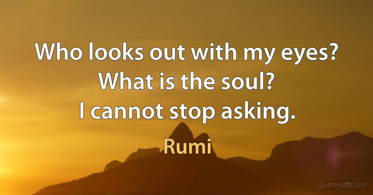 Who looks out with my eyes? What is the soul?
I cannot stop asking. (Rumi)