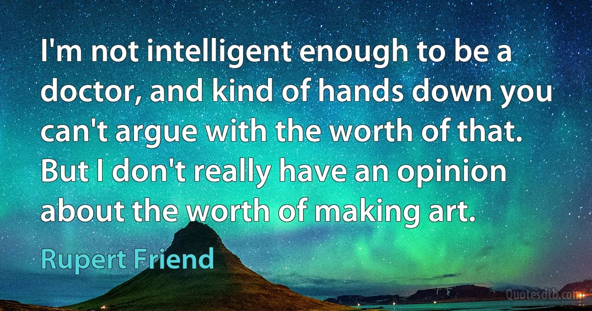 I'm not intelligent enough to be a doctor, and kind of hands down you can't argue with the worth of that. But I don't really have an opinion about the worth of making art. (Rupert Friend)