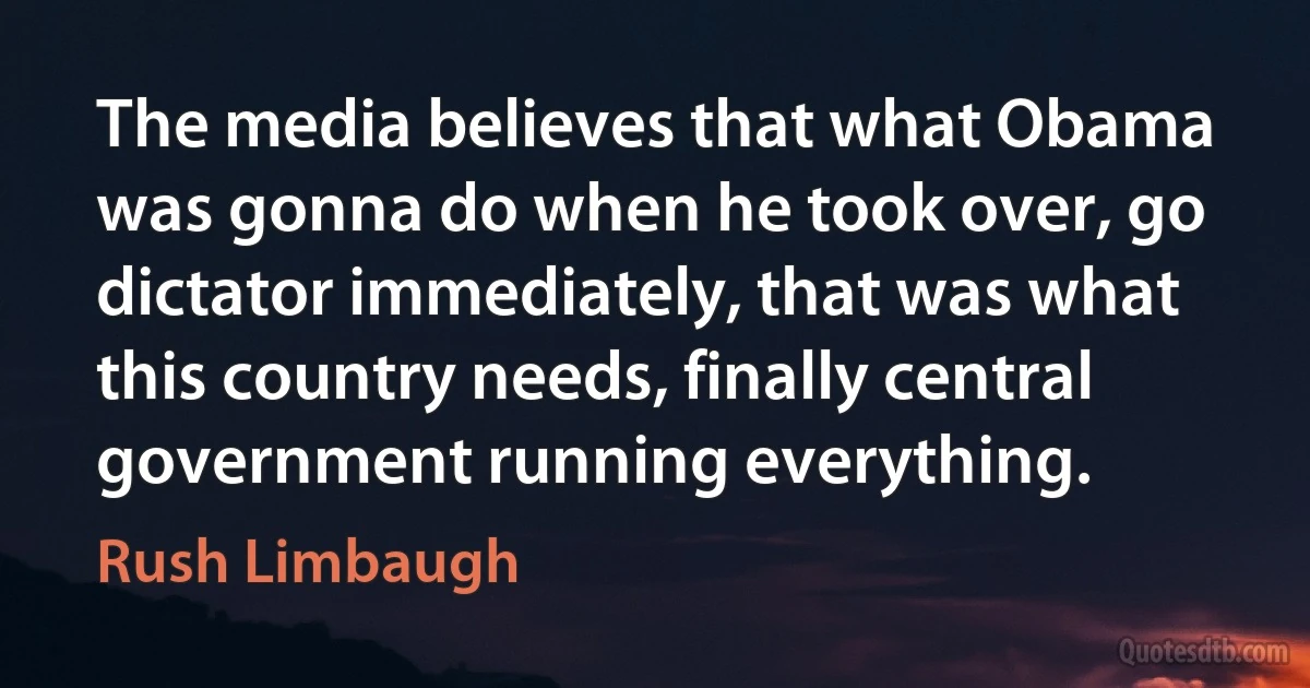 The media believes that what Obama was gonna do when he took over, go dictator immediately, that was what this country needs, finally central government running everything. (Rush Limbaugh)