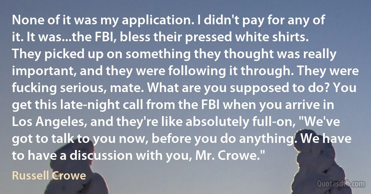 None of it was my application. I didn't pay for any of it. It was...the FBI, bless their pressed white shirts. They picked up on something they thought was really important, and they were following it through. They were fucking serious, mate. What are you supposed to do? You get this late-night call from the FBI when you arrive in Los Angeles, and they're like absolutely full-on, "We've got to talk to you now, before you do anything. We have to have a discussion with you, Mr. Crowe." (Russell Crowe)