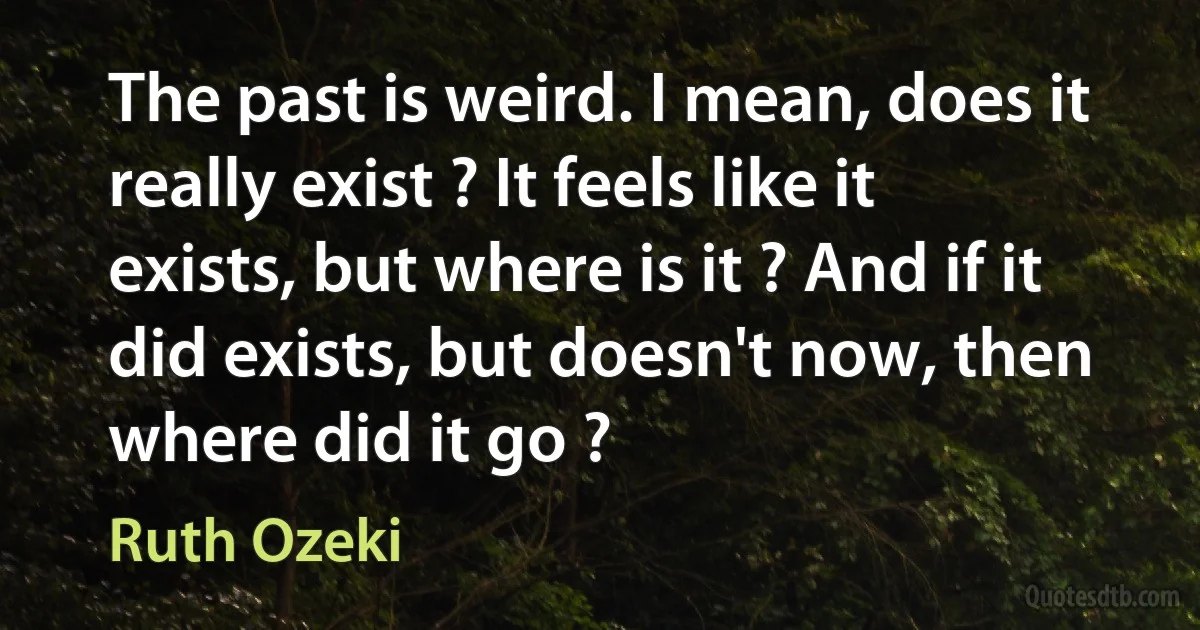 The past is weird. I mean, does it really exist ? It feels like it exists, but where is it ? And if it did exists, but doesn't now, then where did it go ? (Ruth Ozeki)