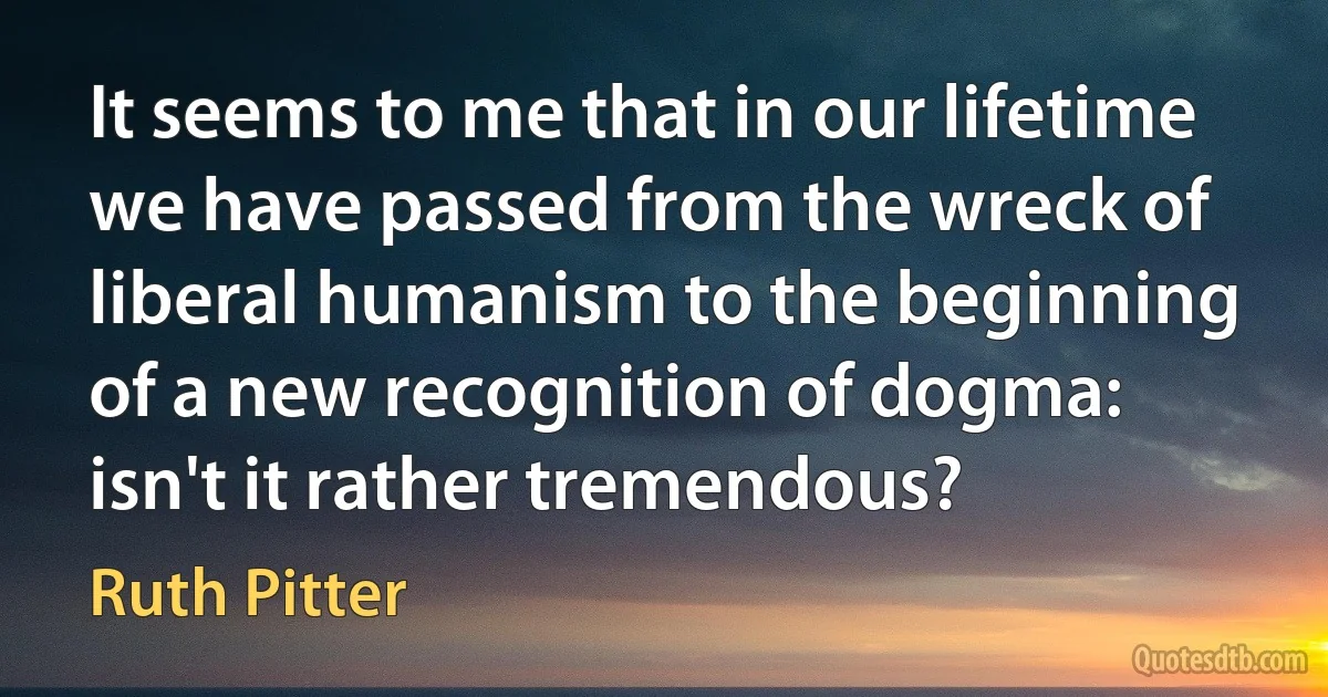 It seems to me that in our lifetime we have passed from the wreck of liberal humanism to the beginning of a new recognition of dogma: isn't it rather tremendous? (Ruth Pitter)