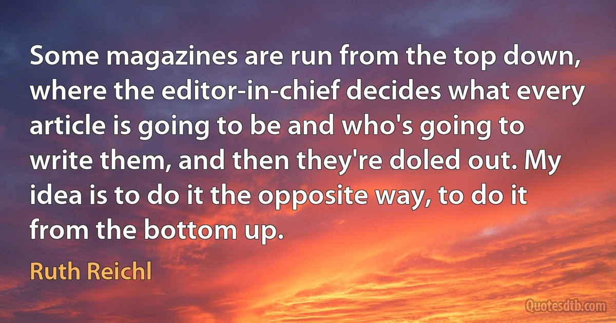 Some magazines are run from the top down, where the editor-in-chief decides what every article is going to be and who's going to write them, and then they're doled out. My idea is to do it the opposite way, to do it from the bottom up. (Ruth Reichl)