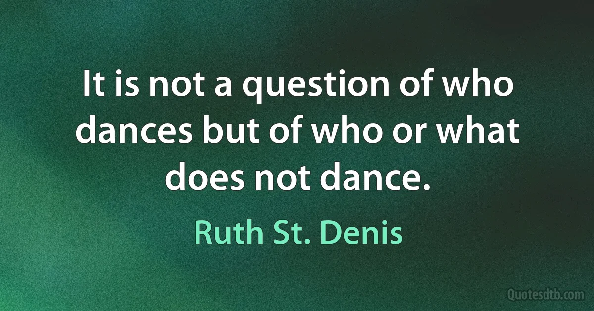 It is not a question of who dances but of who or what does not dance. (Ruth St. Denis)