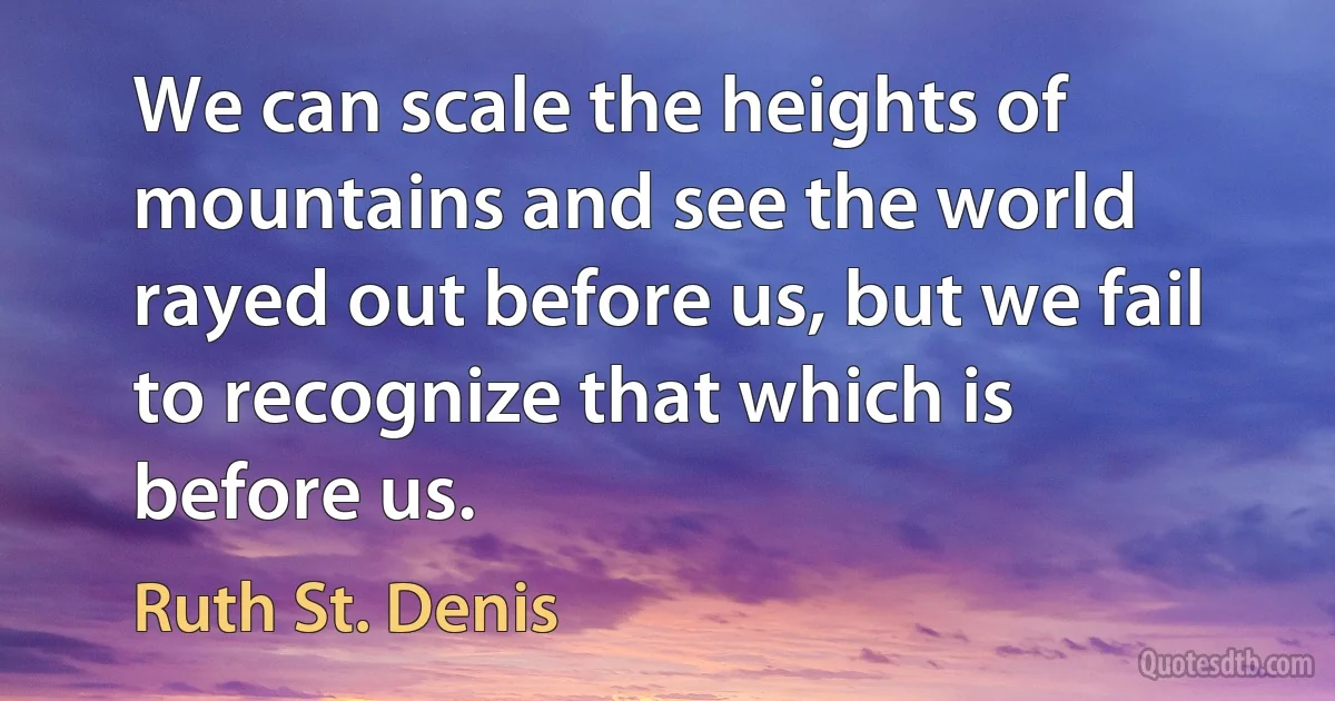 We can scale the heights of mountains and see the world rayed out before us, but we fail to recognize that which is before us. (Ruth St. Denis)