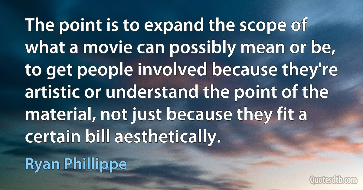 The point is to expand the scope of what a movie can possibly mean or be, to get people involved because they're artistic or understand the point of the material, not just because they fit a certain bill aesthetically. (Ryan Phillippe)