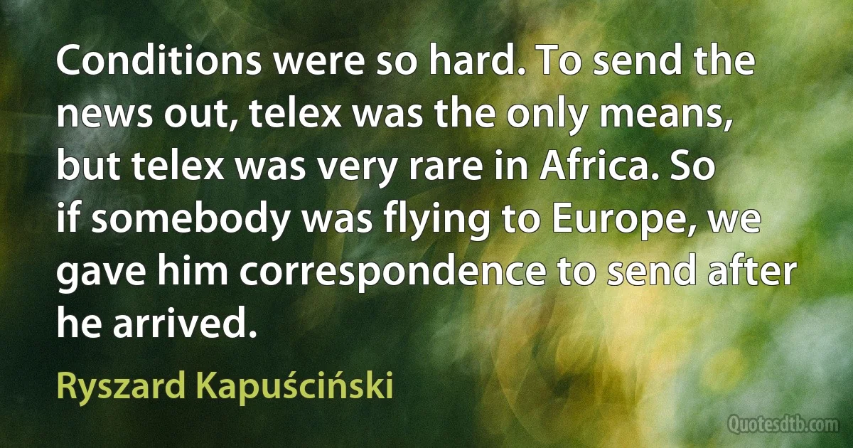 Conditions were so hard. To send the news out, telex was the only means, but telex was very rare in Africa. So if somebody was flying to Europe, we gave him correspondence to send after he arrived. (Ryszard Kapuściński)