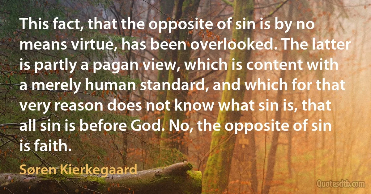 This fact, that the opposite of sin is by no means virtue, has been overlooked. The latter is partly a pagan view, which is content with a merely human standard, and which for that very reason does not know what sin is, that all sin is before God. No, the opposite of sin is faith. (Søren Kierkegaard)