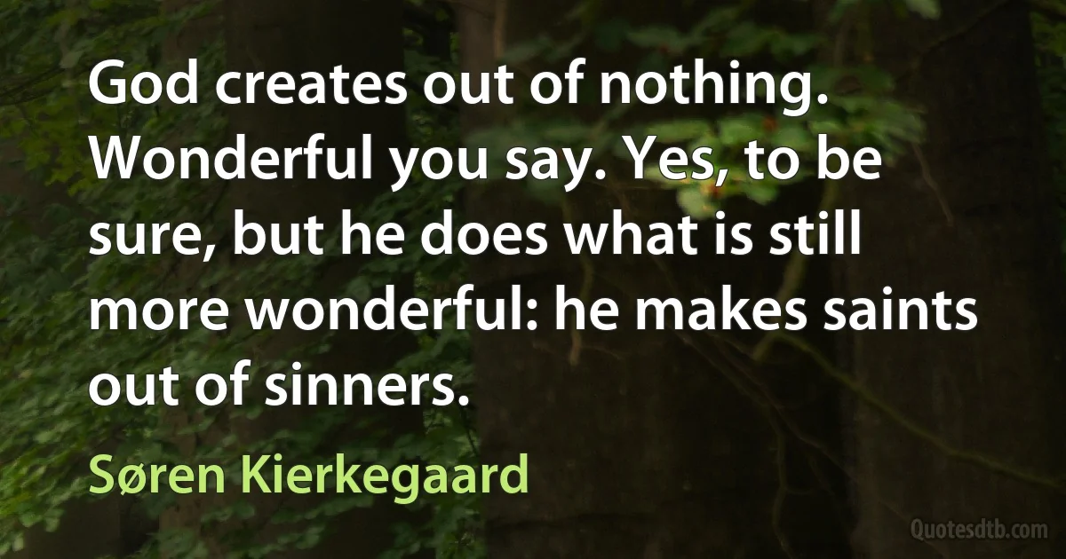 God creates out of nothing. Wonderful you say. Yes, to be sure, but he does what is still more wonderful: he makes saints out of sinners. (Søren Kierkegaard)