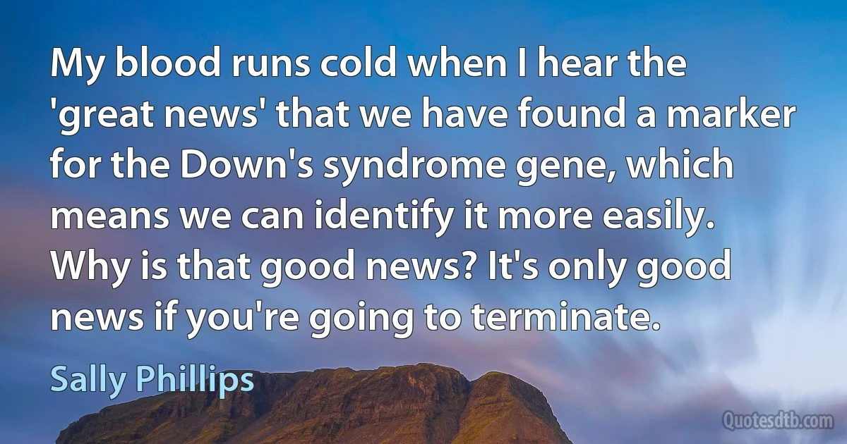 My blood runs cold when I hear the 'great news' that we have found a marker for the Down's syndrome gene, which means we can identify it more easily. Why is that good news? It's only good news if you're going to terminate. (Sally Phillips)