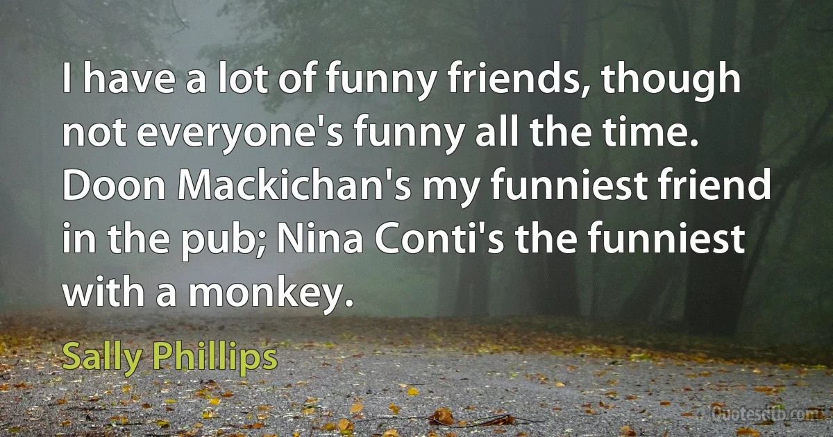 I have a lot of funny friends, though not everyone's funny all the time. Doon Mackichan's my funniest friend in the pub; Nina Conti's the funniest with a monkey. (Sally Phillips)